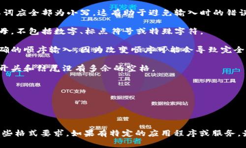 助记词通常用于帮助记忆某些信息，比如密码或短语。在输入助记词时，正确格式通常遵循以下几个方面：

1. **单词间隔**：助记词通常由多个单词组成，各单词之间需要用空格分隔。

2. **小写字母**：通常情况下，助记词中的单词应全部为小写，这有助于避免输入时的错误。

3. **避免特殊字符**：助记词通常仅包含字母，不包括数字、标点符号或特殊字符。

4. **正确顺序**：提供的助记词必须按照正确的顺序输入，因为改变顺序可能会导致完全不同的结果。

5. **无前导或尾随空格**：确保在助记词的开头和结尾没有多余的空格。

以下是一个例子：
```
pencil apple orange giraffe banana
```

请确保在使用助记词的具体上下文中遵循这些格式要求。如果有特定的应用程序或服务，最好查阅他们的文档以获得确切的格式要求。